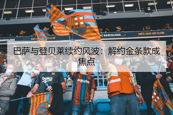 巴萨与登贝莱续约风波：解约金条款成焦点