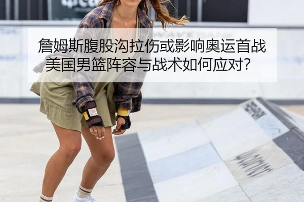 詹姆斯腹股沟拉伤或影响奥运首战 美国男篮阵容与战术如何应对？
